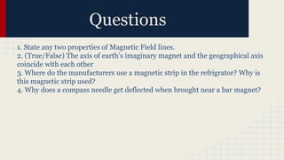 Questions
1. State any two properties of Magnetic Field lines.
2. (True/False) The axis of earth’s imaginary magnet and the geographical axis
coincide with each other
3. Where do the manufacturers use a magnetic strip in the refrigrator? Why is
this magnetic strip used?
4. Why does a compass needle get deflected when brought near a bar magnet?
 