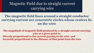 Magnetic Field due to straight current
carrying wire
The magnetic field lines around a straight conductor
carrying current are concentric circles whose centres lie
on the wire
The magnitude of magnetic field produced by a straight current carrying
wire at a given point is:
Directly proportional to the current passing in the wire, and
Inversely proportional to the distance of that point from the wire
 