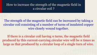 How to increase the strength of the magnetic field in
a circular coil ?
The strength of the magnetic field can be increased by taking a
circular coil consisting of a number of turns of insulated copper
wire closely wound together.
If there is a circular coil having n turns, the magnetic field
produced by this current-carrying circular wire will be n times as
large as that produced by a circular loop of a single turn of wire.
 