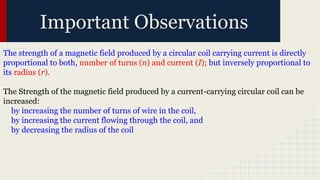 Important Observations
The strength of a magnetic field produced by a circular coil carrying current is directly
proportional to both, number of turns (n) and current (I); but inversely proportional to
its radius (r).
The Strength of the magnetic field produced by a current-carrying circular coil can be
increased:
by increasing the number of turns of wire in the coil,
by increasing the current flowing through the coil, and
by decreasing the radius of the coil
 
