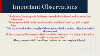Important Observations
The lines of the magnetic field pass through the Solenoid and return to the
other end
The magnetic field inside the Solenoid are in the form of parallel straight
lines
This indicates that the strength of the magnetic field is same at all points inside
the solenoid
If the strength of the magnetic field is uniform just same in a region, it is said to
be uniform magnetic field
Thus, magnetic field is uniform inside a currnet carrying Solenoid
 