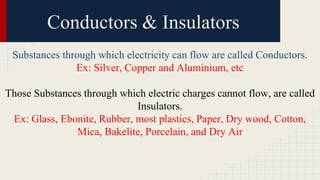 Conductors & Insulators
Substances through which electricity can flow are called Conductors.
Ex: Silver, Copper and Aluminium, etc
Those Substances through which electric charges cannot flow, are called
Insulators.
Ex: Glass, Ebonite, Rubber, most plastics, Paper, Dry wood, Cotton,
Mica, Bakelite, Porcelain, and Dry Air
 