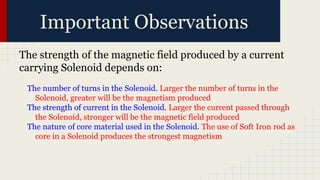 Important Observations
The strength of the magnetic field produced by a current
carrying Solenoid depends on:
The number of turns in the Solenoid. Larger the number of turns in the
Solenoid, greater will be the magnetism produced
The strength of current in the Solenoid. Larger the current passed through
the Solenoid, stronger will be the magnetic field produced
The nature of core material used in the Solenoid. The use of Soft Iron rod as
core in a Solenoid produces the strongest magnetism
 