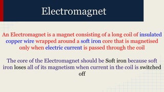 Electromagnet
An Electromagnet is a magnet consisting of a long coil of insulated
copper wire wrapped around a soft iron core that is magnetised
only when electric current is passed through the coil
The core of the Electromagnet should be Soft iron because soft
iron loses all of its magnetism when current in the coil is switched
off
 