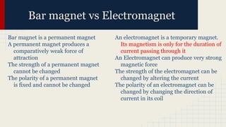 Bar magnet vs Electromagnet
Bar magnet is a permanent magnet
A permanent magnet produces a
comparatively weak force of
attraction
The strength of a permanent magnet
cannot be changed
The polarity of a permanent magnet
is fixed and cannot be changed
An electromagnet is a temporary magnet.
Its magnetism is only for the duration of
current passing through it
An Electromagnet can produce very strong
magnetic force
The strength of the electromagnet can be
changed by altering the current
The polarity of an electromagnet can be
changed by changing the direction of
current in its coil
 