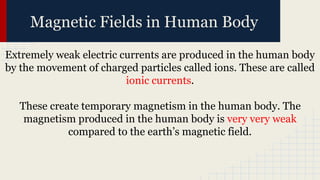 Magnetic Fields in Human Body
Extremely weak electric currents are produced in the human body
by the movement of charged particles called ions. These are called
ionic currents.
These create temporary magnetism in the human body. The
magnetism produced in the human body is very very weak
compared to the earth’s magnetic field.
 