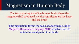 Magnetism in Human Body
The two main organs of the human body where the
magnetic field produced is quite significant are the heart
and the brain
This magnetism forms the basis of a technique called
Magnetic Resonance Imaging (MRI) which is used to
obtain internal parts of our body.
 