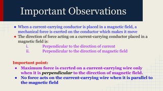 Important Observations
● When a current-carrying conductor is placed in a magnetic field, a
mechanical force is exerted on the conductor which makes it move
● The direction of force acting on a current-carrying conductor placed in a
magnetic field is:
i. Perpendicular to the direction of current
ii. Perpendicular to the direction of magnetic field
Important point:
● Maximum force is exerted on a current-carrying wire only
when it is perpendicular to the direction of magnetic field.
● No force acts on the current-carrying wire when it is parallel to
the magnetic field
 