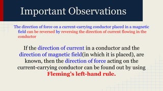 Important Observations
The direction of force on a current-carrying conductor placed in a magnetic
field can be reversed by reversing the direction of current flowing in the
conductor
If the direction of current in a conductor and the
direction of magnetic field(in which it is placed), are
known, then the direction of force acting on the
current-carrying conductor can be found out by using
Fleming’s left-hand rule.
 
