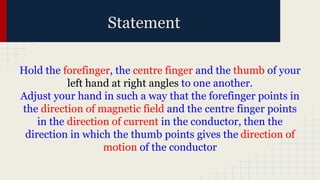 Statement
Hold the forefinger, the centre finger and the thumb of your
left hand at right angles to one another.
Adjust your hand in such a way that the forefinger points in
the direction of magnetic field and the centre finger points
in the direction of current in the conductor, then the
direction in which the thumb points gives the direction of
motion of the conductor
 