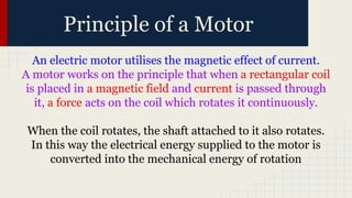 Principle of a Motor
An electric motor utilises the magnetic effect of current.
A motor works on the principle that when a rectangular coil
is placed in a magnetic field and current is passed through
it, a force acts on the coil which rotates it continuously.
When the coil rotates, the shaft attached to it also rotates.
In this way the electrical energy supplied to the motor is
converted into the mechanical energy of rotation
 