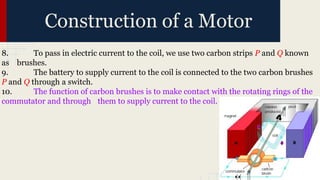 8. To pass in electric current to the coil, we use two carbon strips P and Q known
as brushes.
9. The battery to supply current to the coil is connected to the two carbon brushes
P and Q through a switch.
10. The function of carbon brushes is to make contact with the rotating rings of the
commutator and through them to supply current to the coil.
Construction of a Motor
 
