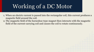 Working of a DC Motor
1. When an electric current is passed into the rectangular coil, this current produces a
magnetic field around the coil.
2. The magnetic field of the horseshoe-type magnet then interacts with the magnetic
field of the current-carrying coil and causes the coil to rotate continuously.
 
