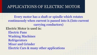 APPLICATIONS OF ELECTRIC MOTOR
Every motor has a shaft or spindle which rotates
continuously when current is passed into it.(Into current
carrying conductors)
Electric Motor is used in:
Electric Fans
Washing Machines
Refrigerators
Mixer and Grinder
Electric Cars & many other applications
 
