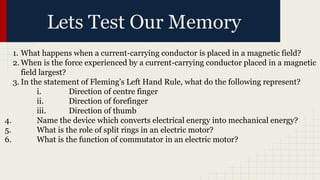 Lets Test Our Memory
1. What happens when a current-carrying conductor is placed in a magnetic field?
2. When is the force experienced by a current-carrying conductor placed in a magnetic
field largest?
3. In the statement of Fleming’s Left Hand Rule, what do the following represent?
i. Direction of centre finger
ii. Direction of forefinger
iii. Direction of thumb
4. Name the device which converts electrical energy into mechanical energy?
5. What is the role of split rings in an electric motor?
6. What is the function of commutator in an electric motor?
 
