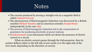 Notes
➢The current produced by moving a straight wire in a magnetic field is
called Induced Current
➢The phenomenon of Electromagnetic Induction was discovered by a British
scientist Michael Faraday and an American scientist Joseph Henry
independently in the year 1831
➢The process of Electromagnetic Induction led to the construction of
generators for producing electricity at power stations
➢A Galvanometer is an instrument which can detect the presence of electric
current in a circuit
When an electric current passes through the Galvanometer, then its
pointer deflects either to the left side of zero mark or to the right side of the
zero mark, depending on the direction of current.
 