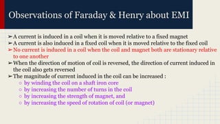 Observations of Faraday & Henry about EMI
➢A current is induced in a coil when it is moved relative to a fixed magnet
➢A current is also induced in a fixed coil when it is moved relative to the fixed coil
➢No current is induced in a coil when the coil and magnet both are stationary relative
to one another
➢When the direction of motion of coil is reversed, the direction of current induced in
the coil also gets reversed
➢The magnitude of current induced in the coil can be increased :
○ by winding the coil on a shaft iron core
○ by increasing the number of turns in the coil
○ by increasing the strength of magnet, and
○ by increasing the speed of rotation of coil (or magnet)
 