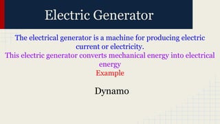 The electrical generator is a machine for producing electric
current or electricity.
This electric generator converts mechanical energy into electrical
energy
Example
Electric Generator
Dynamo
 