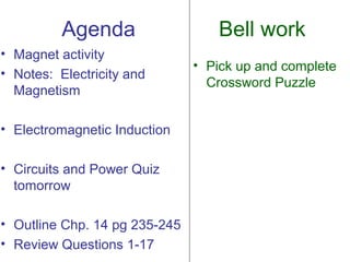 Agenda                  Bell work
• Magnet activity
                               • Pick up and complete
• Notes: Electricity and
                                 Crossword Puzzle
  Magnetism

• Electromagnetic Induction

• Circuits and Power Quiz
  tomorrow

• Outline Chp. 14 pg 235-245
• Review Questions 1-17
 