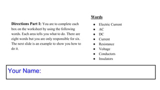 Directions Part I: You are to complete each
box on the worksheet by using the following
words. Each area tells you what to do. There are
eight words but you are only responsible for six.
The next slide is an example to show you how to
do it.
Your Name:
Words
● Electric Current
● AC
● DC
● Current
● Resistance
● Voltage
● Conductors
● Insulators
 