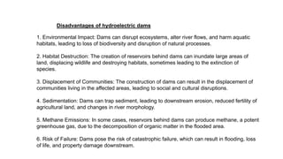 Disadvantages of hydroelectric dams
1. Environmental Impact: Dams can disrupt ecosystems, alter river flows, and harm aquatic
habitats, leading to loss of biodiversity and disruption of natural processes.
2. Habitat Destruction: The creation of reservoirs behind dams can inundate large areas of
land, displacing wildlife and destroying habitats, sometimes leading to the extinction of
species.
3. Displacement of Communities: The construction of dams can result in the displacement of
communities living in the affected areas, leading to social and cultural disruptions.
4. Sedimentation: Dams can trap sediment, leading to downstream erosion, reduced fertility of
agricultural land, and changes in river morphology.
5. Methane Emissions: In some cases, reservoirs behind dams can produce methane, a potent
greenhouse gas, due to the decomposition of organic matter in the flooded area.
6. Risk of Failure: Dams pose the risk of catastrophic failure, which can result in flooding, loss
of life, and property damage downstream.
 