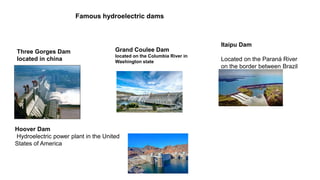 TUNING IN
Famous hydroelectric dams
Three Gorges Dam
located in china
Grand Coulee Dam
located on the Columbia River in
Washington state
Itaipu Dam
Located on the Paraná River
on the border between Brazil
and Paraguay
Hoover Dam
Hydroelectric power plant in the United
States of America
 