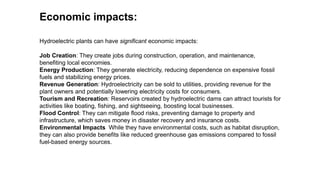 FINDING OUT
Economic impacts:
Hydroelectric plants can have significant economic impacts:
Job Creation: They create jobs during construction, operation, and maintenance,
benefiting local economies.
Energy Production: They generate electricity, reducing dependence on expensive fossil
fuels and stabilizing energy prices.
Revenue Generation: Hydroelectricity can be sold to utilities, providing revenue for the
plant owners and potentially lowering electricity costs for consumers.
Tourism and Recreation: Reservoirs created by hydroelectric dams can attract tourists for
activities like boating, fishing, and sightseeing, boosting local businesses.
Flood Control: They can mitigate flood risks, preventing damage to property and
infrastructure, which saves money in disaster recovery and insurance costs.
Environmental Impacts While they have environmental costs, such as habitat disruption,
they can also provide benefits like reduced greenhouse gas emissions compared to fossil
fuel-based energy sources.
 