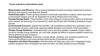Introduction:
Electrical generator is a machine
used to produce electricity. It
converts mechanical energy into
electrical energy.
Future outlook for hydroelectric plant
Modernization and Efficiency: Many existing hydroelectric plants are being modernized to improve
efficiency and capacity, extending their lifespan.
Small-Scale Hydro: There's growing interest in small-scale hydroelectric projects, which have lower
environmental impacts and can be integrated into existing infrastructure more easily.
Pumped Storage Hydro: These facilities, which store energy by pumping water uphill and releasing it
when needed, are becoming more important for balancing the grid with increasing renewable energy
sources.
Environmental Concerns: Despite their benefits, new hydroelectric projects face opposition due to
environmental concerns, particularly regarding habitat disruption and impacts on fish populations.
Climate Change Resilience: Hydroelectricity's role in providing reliable, renewable energy makes it
crucial for climate change resilience, as it can help mitigate the effects of extreme weather events and
reduce greenhouse gas emissions.
Technological Innovations: Advances in turbine design, materials, and monitoring systems are
improving the efficiency and environmental performance of hydroelectric plants.
Integration with Other Renewables: Hydroelectricity will likely play a key role in integrated energy
systems alongside other renewables like solar and wind, providing stability and grid flexibility
 