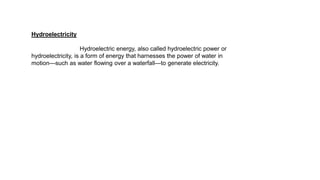 Hydroelectricity
Hydroelectric energy, also called hydroelectric power or
hydroelectricity, is a form of energy that harnesses the power of water in
motion—such as water flowing over a waterfall—to generate electricity.
 