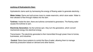 working of Hydroelectric Dam:
Hydroelectric dams work by harnessing the energy of flowing water to generate electricity. :
Water Intake: Dams are built across rivers to create reservoirs, which store water. Water is
then allowed to flow through intakes into the dam.
Turbines: Inside the dam, there are turbines connected to generators. The flowing water
causes the turbines to spin.
Electricity Generation: As the turbines spin, they turn the generators, which convert
mechanical energy into electrical energy.
Transmission: The electricity generated is then transmitted through power lines to homes,
businesses, and industries.
Control: Dams have systems to control the flow of water, allowing them to manage
electricity production based on demand and other factors.
 