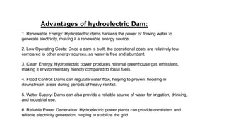 Advantages of hydroelectric Dam:
1. Renewable Energy: Hydroelectric dams harness the power of flowing water to
generate electricity, making it a renewable energy source.
2. Low Operating Costs: Once a dam is built, the operational costs are relatively low
compared to other energy sources, as water is free and abundant.
3. Clean Energy: Hydroelectric power produces minimal greenhouse gas emissions,
making it environmentally friendly compared to fossil fuels.
4. Flood Control: Dams can regulate water flow, helping to prevent flooding in
downstream areas during periods of heavy rainfall.
5. Water Supply: Dams can also provide a reliable source of water for irrigation, drinking,
and industrial use.
6. Reliable Power Generation: Hydroelectric power plants can provide consistent and
reliable electricity generation, helping to stabilize the grid.
 