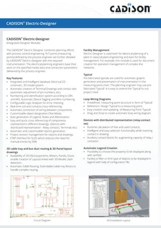 ®
CADISON Electric-Designer
®
The CADISON Electric-Designer combines planning efforts
with process control engineering. PLT points (measuring
points) defined by the process engineer are further detailed
®
by CADISON Electric-Designer with the required
instrumentation. The electrical planning engineers base their
work on the specified media data and connection parameters
delivered by the process engineer.
Key Features
?Integrated and Intelligent database Electrical 2D
schematic, 3D model system.
?Automatic creation of Terminal Drawings and contact sets
(automatic adjustment of pin numbers, etc).
?Numbering and identification system according to DIN
and KKS. Automatic Device Tagging and Wire numbering.
?Configurable Logic Analyzer for error checking.
?Real-time coil and contacts cross-referencing.
?Automatic connection of wiring between components.
?Customizable object designation (Text Mask).
?Auto generation of Legend, Notes and Abbreviation.
?Easy and quick cross referencing of components
represented in different drawings. (Devices with
distributed representation - Relay contacts, Terminals etc).
?Automatic and customizable reports generation.
?Project revision management for reports and drawings.
?ETAP interface for SLD’s which reduces the need for
manual entries by 50%.
3D cable tray and bus duct routing & 3D Panel layout
drawings
?Availability of 3D E&I Equipments, Meters, Panels, Ducts
enable creation of Layouts linked with 3D Model, clash
detection.
?Automatic Cable Routing, Extendable Cable tray library to
handle complex routing.
Facility Management
Electric-Designer is used both for electrical planning of a
plant in classical plant engineering and even for facility
management. For example, this module is used for document
creation for operation management of complex line
networks.
Typical
Pre-fabricated typicals are used for automatic graphic
generation and presentation of instrumentation in the
measuring-point chart. The planning engineer may use pre-
fabricated ‘Typical’. It is easy to extend the ‘Typical’ to suit
project need.
Loop Wiring Diagrams
?Predefined measuring point structure in form of ‘Typical’.
?Reference / Assign ‘Typical’ to a measuring point.
?Easy creation and updating of Measuring Point ‘Typical’.
?Drag and Drop to create automatic loop wiring diagram.
Devices with distributed representation (relay-contact
set)
?Runtime calculation of free and used contacts.
?Intelligent and easy selection functionality while inserting
contact in drawing.
?Auxiliary contact blocks for augmenting capacity of relay /
contactor.
Automatic Legend Creation
?Possibility to choose the property to be displayed along
with symbol.
?Facility to filter or limit type of objects to be displayed in
legend with help of configuration file.
®
CADISON Electric-Designer
(Integrated Designer Module)
3D Installation LayoutCircuit Diagram
 