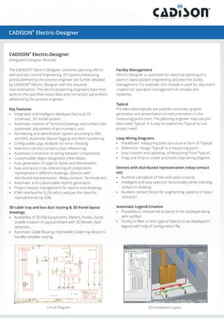 ®

CADISON Electric-Designer

CADISON® Electric-Designer
(Integrated Designer Module)
The CADISON® Electric-Designer combines planning efforts
with process control engineering. PLT points (measuring
points) defined by the process engineer are further detailed
by CADISON® Electric-Designer with the required
instrumentation. The electrical planning engineers base their
work on the specified media data and connection parameters
delivered by the process engineer.
Key Features
?
Integrated and Intelligent database Electrical 2D

schematic, 3D model system.
?
Automatic creation of Terminal Drawings and contact sets

(automatic adjustment of pin numbers, etc).

Facility Management
Electric-Designer is used both for electrical planning of a
plant in classical plant engineering and even for facility
management. For example, this module is used for document
creation for operation management of complex line
networks.
Typical
Pre-fabricated typicals are used for automatic graphic
generation and presentation of instrumentation in the
measuring-point chart. The planning engineer may use prefabricated ‘Typical’. It is easy to extend the ‘Typical’ to suit
project need.

?
Numbering and identification system according to DIN

and KKS. Automatic Device Tagging and Wire numbering.

Loop Wiring Diagrams

?
Configurable Logic Analyzer for error checking.

?
Predefined measuring point structure in form of ‘Typical’.

?
Real-time coil and contacts cross-referencing.

?
Reference / Assign ‘Typical’ to a measuring point.

?
Automatic connection of wiring between components.

?
Easy creation and updating of Measuring Point ‘Typical’.

?
Customizable object designation (Text Mask).

? Drop to create automatic loop wiring diagram.
Drag and

?
Auto generation of Legend, Notes and Abbreviation.
? quick cross referencing of components
Easy and

represented in different drawings. (Devices with
distributed representation - Relay contacts, Terminals etc).
?
Automatic and customizable reports generation.
? revision management for reports and drawings.
Project
?
ETAP interface for SLD’s which reduces the need for
manual entries by 50%.
3D cable tray and bus duct routing & 3D Panel layout
drawings
?
Availability of 3D E&I Equipments, Meters, Panels, Ducts
enable creation of Layouts linked with 3D Model, clash
detection.
?
Automatic Cable Routing, Extendable Cable tray library to
handle complex routing.

Circuit Diagram

Devices with distributed representation (relay-contact
set)
? calculation of free and used contacts.
Runtime
?
Intelligent and easy selection functionality while inserting
contact in drawing.
? contact blocks for augmenting capacity of relay /
Auxiliary
contactor.
Automatic Legend Creation
?
Possibility to choose the property to be displayed along

with symbol.
? to filter or limit type of objects to be displayed in
Facility

legend with help of configuration file.

3D Installation Layout

 