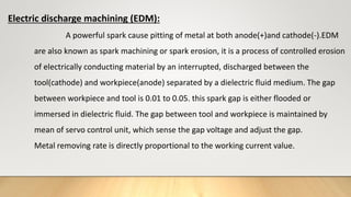 Electric discharge machining (EDM):
A powerful spark cause pitting of metal at both anode(+)and cathode(-).EDM
are also known as spark machining or spark erosion, it is a process of controlled erosion
of electrically conducting material by an interrupted, discharged between the
tool(cathode) and workpiece(anode) separated by a dielectric fluid medium. The gap
between workpiece and tool is 0.01 to 0.05. this spark gap is either flooded or
immersed in dielectric fluid. The gap between tool and workpiece is maintained by
mean of servo control unit, which sense the gap voltage and adjust the gap.
Metal removing rate is directly proportional to the working current value.
 