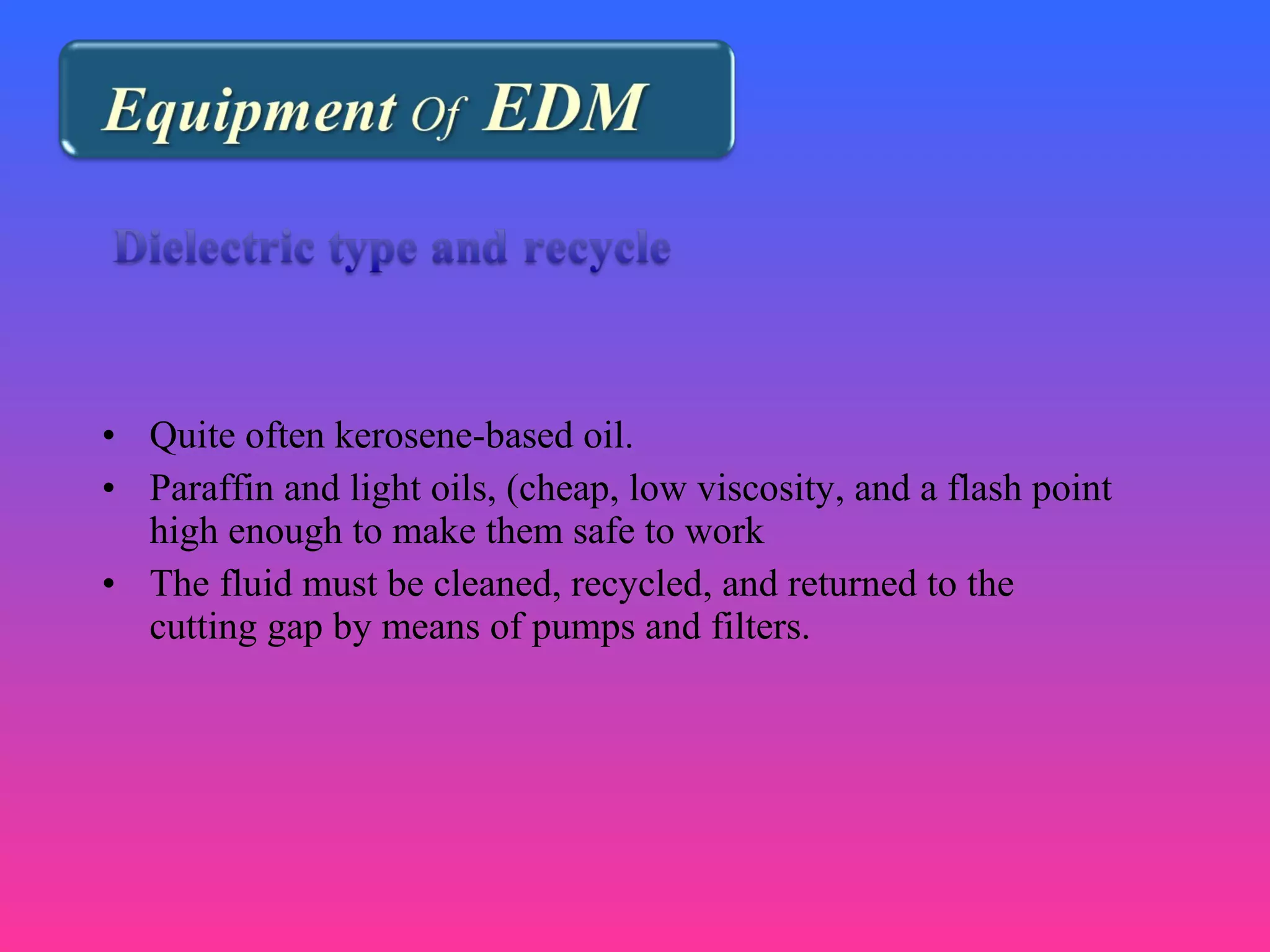 • Quite often kerosene-based oil.
• Paraffin and light oils, (cheap, low viscosity, and a flash point
high enough to make them safe to work
• The fluid must be cleaned, recycled, and returned to the
cutting gap by means of pumps and filters.
 