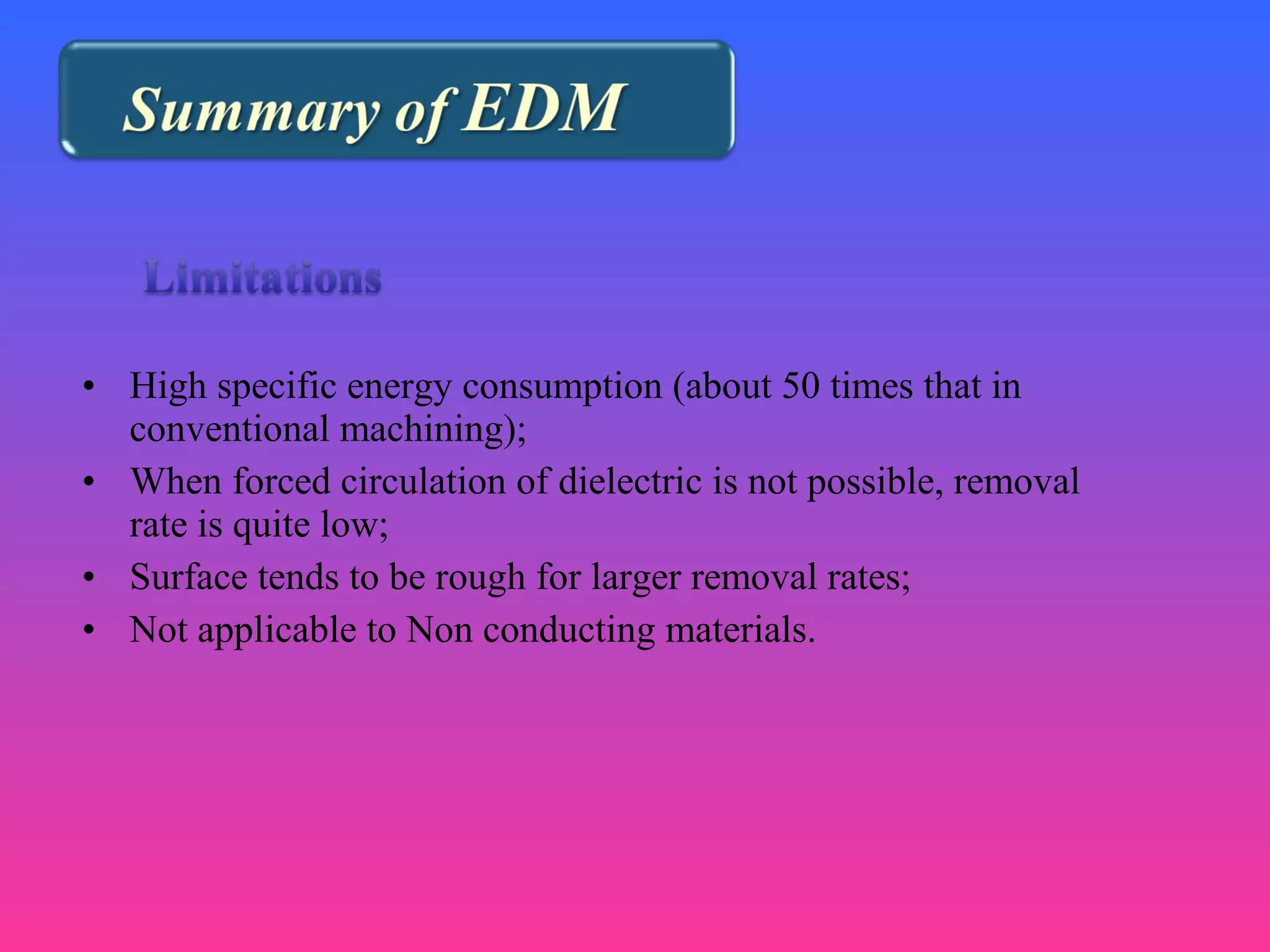 • High specific energy consumption (about 50 times that in
conventional machining);
• When forced circulation of dielectric is not possible, removal
rate is quite low;
• Surface tends to be rough for larger removal rates;
• Not applicable to Non conducting materials.
 