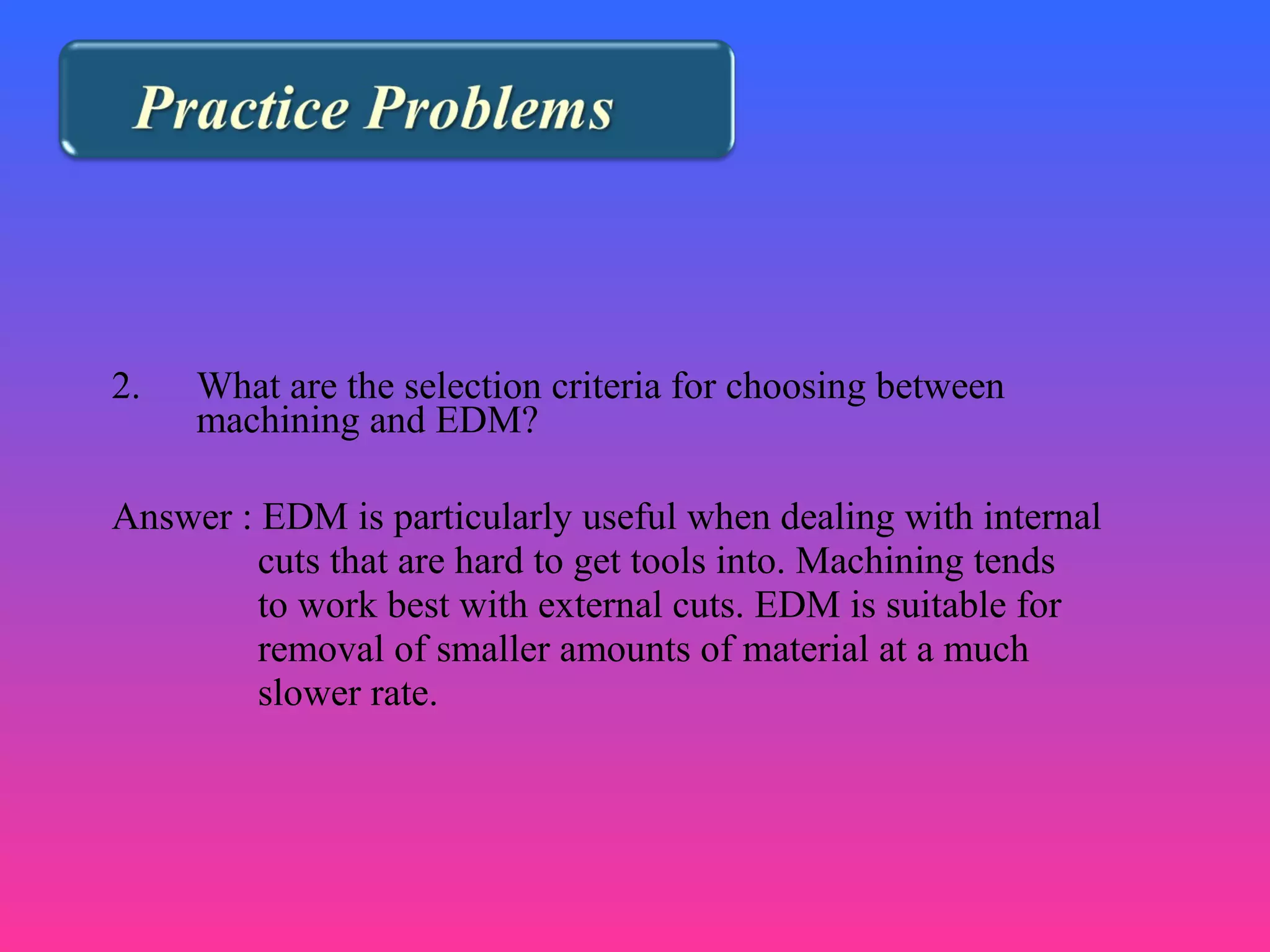 2. What are the selection criteria for choosing between
machining and EDM?
Answer : EDM is particularly useful when dealing with internal
cuts that are hard to get tools into. Machining tends
to work best with external cuts. EDM is suitable for
removal of smaller amounts of material at a much
slower rate.
 