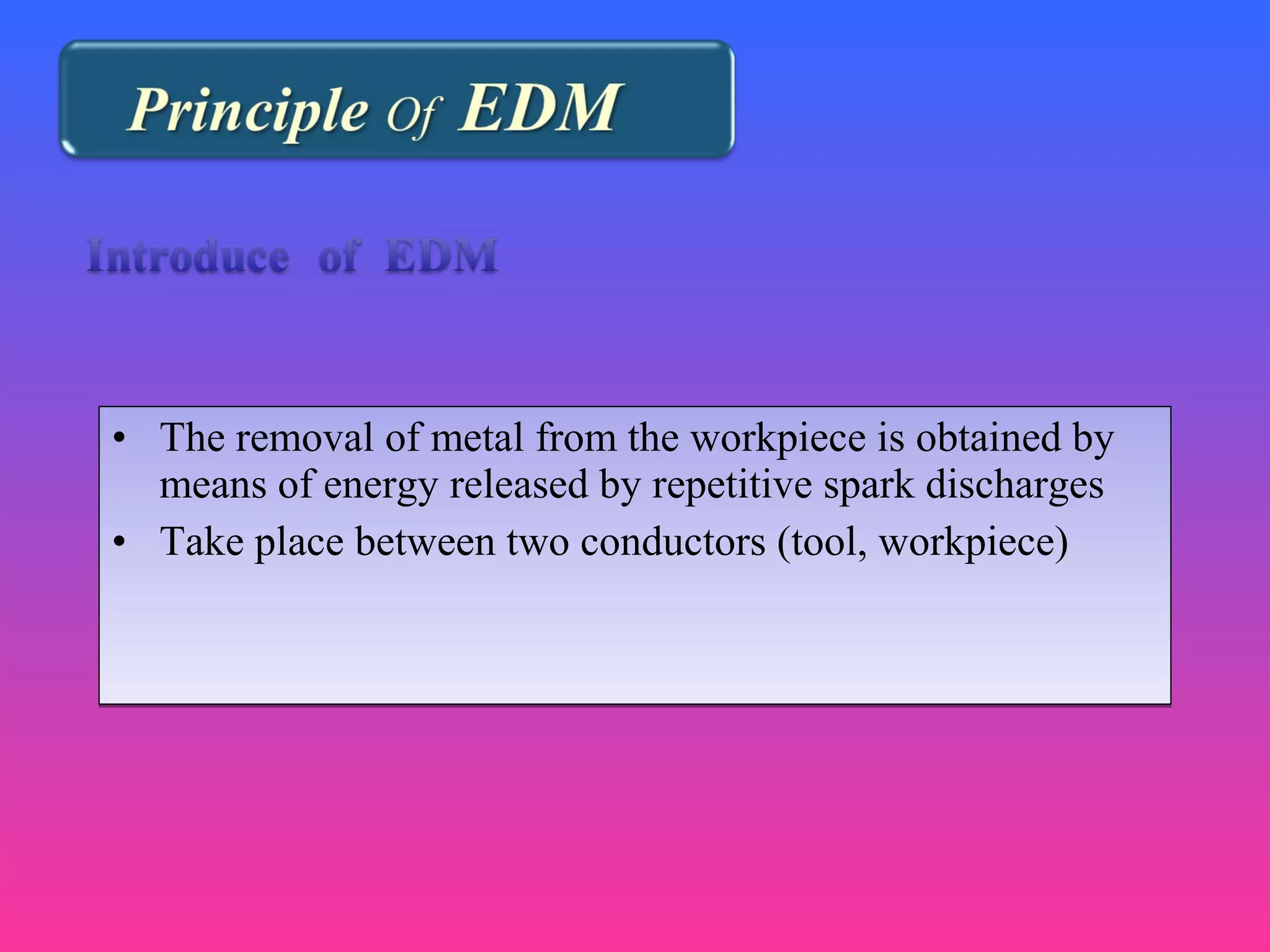• The removal of metal from the workpiece is obtained by
means of energy released by repetitive spark discharges
• Take place between two conductors (tool, workpiece)
• The removal of metal from the workpiece is obtained by
means of energy released by repetitive spark discharges
• Take place between two conductors (tool, workpiece)
 