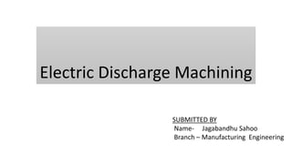 Electric Discharge Machining
SUBMITTED BY
Name- Jagabandhu Sahoo
Branch – Manufacturing Engineering
 