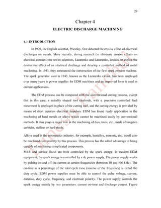 29
Chapter 4
ELECTRIC DISCHARGE MACHINING
4.1 INTRODUCTION
In 1970, the English scientist, Priestley, first detected the erosive effect of electrical
discharges on metals. More recently, during research (to eliminate erosive effects on
electrical contacts) the soviet scientists, Lazarenko and Lazarenko, decided to exploit the
destructive effect of an electrical discharge and develop a controlled method of metal
machining. In 1943, they announced the construction of the first spark erosion machine.
The spark generator used in 1943, known as the Lazarenko circuit, has been employed
over many years in power supplies for EDM machines and an improved form is used in
current applications.
The EDM process can be compared with the conventional cutting process, except
that in this case, a suitably shaped tool electrode, with a. precision controlled feed
movement is employed in place of the cutting tool, and the cutting energy is provided by
means of short duration electrical impulses. EDM has found ready application in the
machining of hard metals or alloys which cannot be machined easily by conventional
methods. It thus plays a major role in the machining of dies, tools, etc., made of tungsten
carbides, stellites or hard steels.
Alloys used in the aeronautics industry, for example, hastalloy, nimonic, etc., could also
be machined conveniently by this process. This process has the added advantage of being
capable of machining complicated components.
MRR and surface finish are both controlled by the spark energy. In modern EDM
equipment, the spark energy is controlled by a dc power supply. The power supply works
by pulsing on and off the current at certain frequencies (between 10 and 500 kHz). The
on-time as a percentage of the total cycle time (inverse of the frequency) is called the
duty cycle. EDM power supplies must be able to control the pulse voltage, current,
duration, duty cycle, frequency, and electrode polarity. The power supply controls the
spark energy mainly by two parameters: current on-time and discharge current. Figure
 