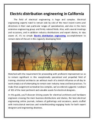 Electric distribution engineering in California
The field of electrical engineering is huge and complex. Electrical
engineering experts need to remain side by side of the most recent norms and
directions in their own particular ranges of specialization, and also in the more
extensive engineering group and firmly related fields. Also, with several meetings
and occasions, and in addition industry distributions and expert diaries, to stay
aware of, it's no simple Electric distribution engineering accomplishment to
remain state-of-the-art in this regularly developing field.
Matched with the requirement for proceeding with proficient improvement so as
to remain significant in this exceptionally specialized and propelled field of
training, electrical architects can without much of a stretch influence an all day to
work simply out of attempting to remain over industry news and best practices. To
make that assignment somewhat less complex, we've ordered a gigantic rundown
of 101 of the most pertinent and valuable assets for electrical designers.
In this guide, you'll discover driving assets for electrical architects and hardware
engineers crossing the main business distributions and diaries, the best electrical
engineering online journals, indexes of gatherings and occasions, assets stuffed
with instructional exercises and notwithstanding engaging hacks for both expert
designers and engineering devotees.
 