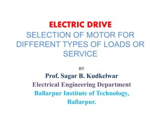 ELECTRIC DRIVE
SELECTION OF MOTOR FOR
DIFFERENT TYPES OF LOADS OR
SERVICE
BY
Prof. Sagar B. Kudkelwar
Electrical Engineering Department
Ballarpur Institute of Technology,
Ballarpur.
 