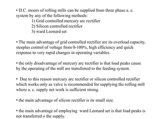 • D.C. moors of rolling mills can be supplied from three phase a. c.
system by any of the following methods:
1) Grid controlled mercury arc rectifier
2) Silicon controlled rectifier
3) ward Leonard set
• The main advantage of grid controlled rectifier are its overload capacity,
steeples control of voltage from 0-100%, high efficiency and quick
response to very rapid changes in operating variables.
• the only disadvantage of mercury arc rectifier is that load peaks cause
by the operating of the mill are transferred to the feeding system.
• Due to this reason mercury arc rectifier or silicon controlled rectifier
which works only as valve is recommended for supplying the rolling mill
where a. c. supply net work is sufficient strong.
• the main advantage of silicon rectifier is its small size.
• the main advantage of employing ward Leonard set is that load peaks is
not transferred o the supply.
 