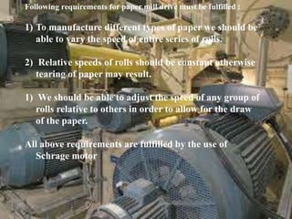 Following requirements for paper mill drive must be fulfilled :
1) To manufacture different types of paper we should be
able to vary the speed of entire series of rolls.
2) Relative speeds of rolls should be constant otherwise
tearing of paper may result.
1) We should be able to adjust the speed of any group of
rolls relative to others in order to allow for the draw
of the paper.
All above requirements are fulfilled by the use of
Schrage motor
 