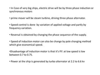 • In Case of very big ships, electric drive will be by three phase induction or
synchronous motors
• prime mover will be steam turbine, driving three phase alternator.
• Speed control is done by variation of applied voltage and partly by
frequency variation.
• Reversal is obtained by changing the phase sequence of the supply.
• Speed of induction motor can also be change by pole changing method
which give economical speed.
•Disadvantage of induction motor is that it’s P.F. at low speed is low
between 0.7 to 0.75.
• Power at the ship is generated by turbo alternator at 2.2 to 6.6 kv
 