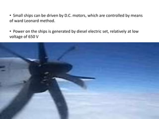 • Small ships can be driven by D.C. motors, which are controlled by means
of ward Leonard method.
• Power on the ships is generated by diesel electric set, relatively at low
voltage of 650 V
 