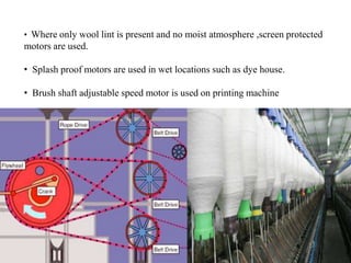 • Where only wool lint is present and no moist atmosphere ,screen protected
motors are used.
• Splash proof motors are used in wet locations such as dye house.
• Brush shaft adjustable speed motor is used on printing machine
 