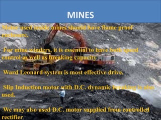 MINES
Motor used inside mines should have flame proof
enclosure.
For mine winders, it is essential to have both speed
control as well as breaking capacity
Ward Leonard system is most effective drive.
Slip Induction motor with D.C. dynamic breaking is also
used.
We may also used D.C. motor supplied from controlled
rectifier.
 
