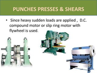 PUNCHES PRESSES & SHEARS
• Since heavy sudden loads are applied , D.C.
compound motor or slip ring motor with
flywheel is used.
 