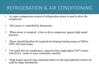 REFRIGERATION & AIR CONDITIONING
• In vapor compression system of refrigeration motor is used to drive the
compressor.
• This motor is controlled by thermostat .
• When motor is restarted , it has to drive compressor against high speed
pressure.
• Motor should therefore be required developing starting torque of 200 to
250% full load torque.
• For small unit air conditioners, capacitor type single phase 230 V motor
with D.O.L. starter is most commonly selected.
• High torque squirrel cage induction motor or slip ring induction motors are
used for large installations
 